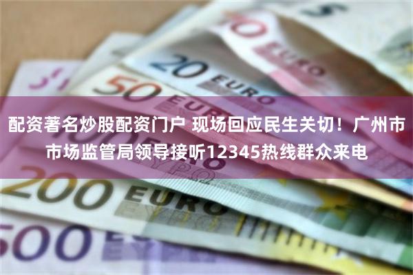 配资著名炒股配资门户 现场回应民生关切！广州市市场监管局领导接听12345热线群众来电