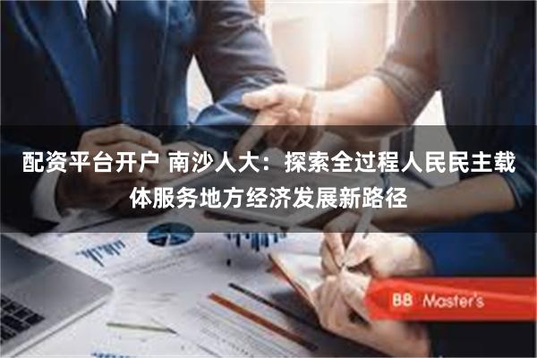配资平台开户 南沙人大：探索全过程人民民主载体服务地方经济发展新路径