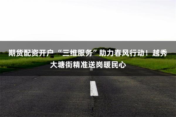 期货配资开户 “三维服务”助力春风行动！越秀大塘街精准送岗暖民心