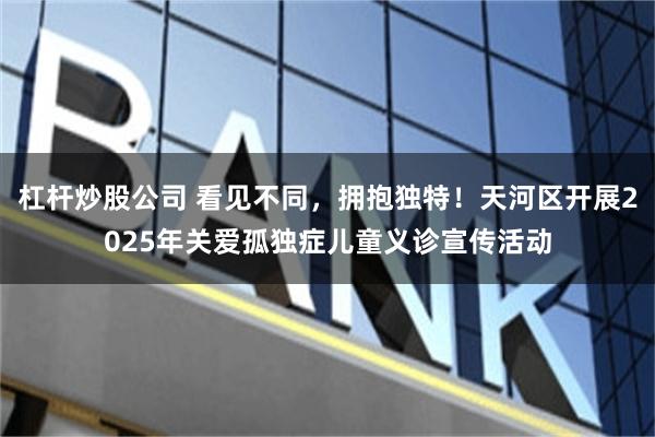 杠杆炒股公司 看见不同，拥抱独特！天河区开展2025年关爱孤独症儿童义诊宣传活动