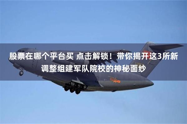 股票在哪个平台买 点击解锁！带你揭开这3所新调整组建军队院校的神秘面纱