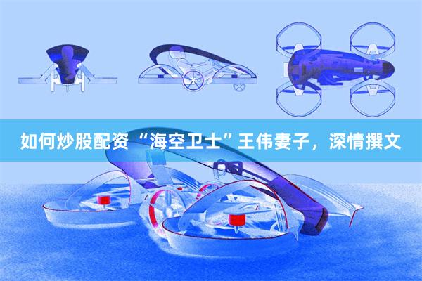 如何炒股配资 “海空卫士”王伟妻子，深情撰文