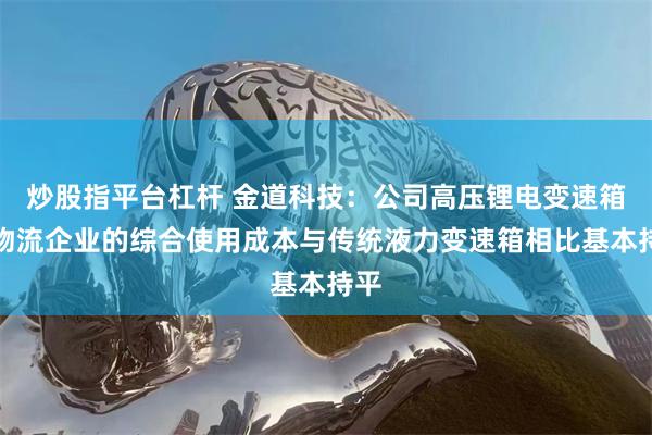 炒股指平台杠杆 金道科技：公司高压锂电变速箱在物流企业的综合使用成本与传统液力变速箱相比基本持平