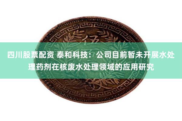四川股票配资 泰和科技：公司目前暂未开展水处理药剂在核废水处理领域的应用研究