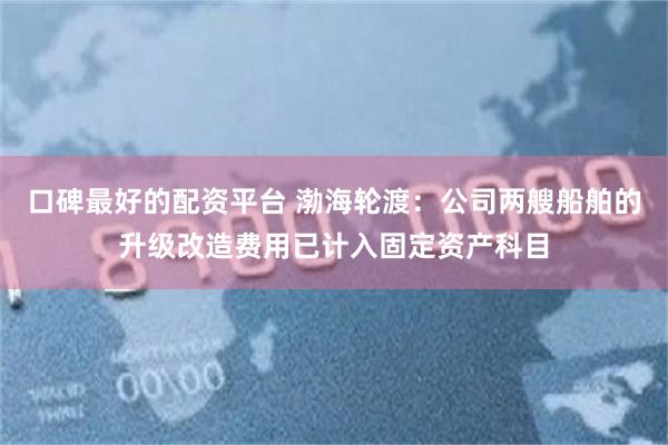 口碑最好的配资平台 渤海轮渡：公司两艘船舶的升级改造费用已计入固定资产科目