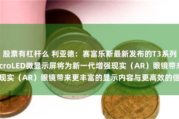 股票有杠杆么 利亚德：赛富乐斯最新发布的T3系列0.13英寸单片全彩MicroLED微显示屏将为新一代增强现实（AR）眼镜带来更丰富的显示内容与更高效的信息提示体验