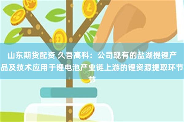 山东期货配资 久吾高科：公司现有的盐湖提锂产品及技术应用于锂电池产业链上游的锂资源提取环节