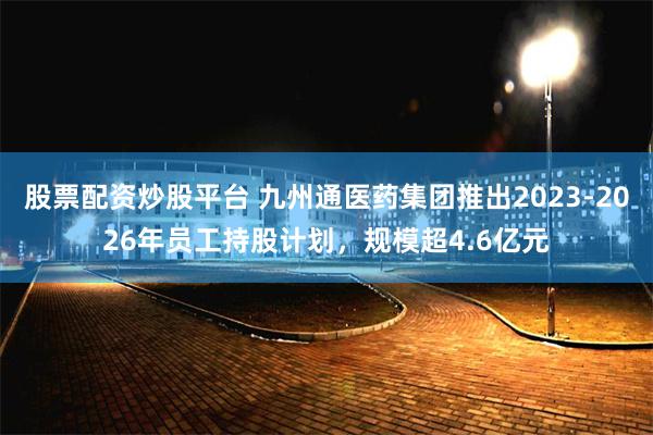 股票配资炒股平台 九州通医药集团推出2023-2026年员工持股计划，规模超4.6亿元