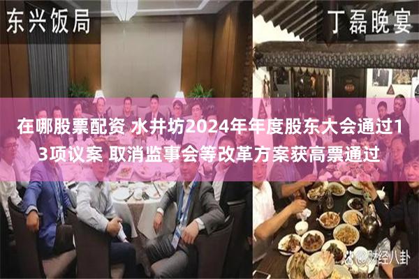 在哪股票配资 水井坊2024年年度股东大会通过13项议案 取消监事会等改革方案获高票通过