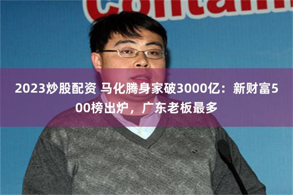 2023炒股配资 马化腾身家破3000亿：新财富500榜出炉，广东老板最多