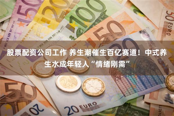 股票配资公司工作 养生潮催生百亿赛道！中式养生水成年轻人“情绪刚需”