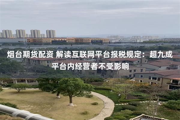 烟台期货配资 解读互联网平台报税规定：超九成平台内经营者不受影响
