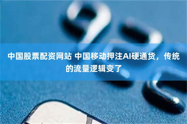 中国股票配资网站 中国移动押注AI硬通货，传统的流量逻辑变了