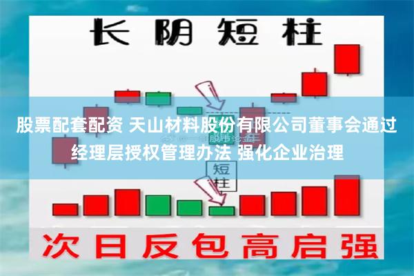 股票配套配资 天山材料股份有限公司董事会通过经理层授权管理办法 强化企业治理