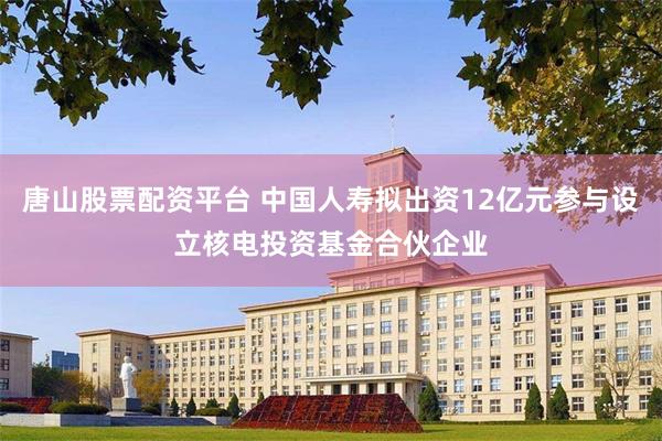 唐山股票配资平台 中国人寿拟出资12亿元参与设立核电投资基金合伙企业