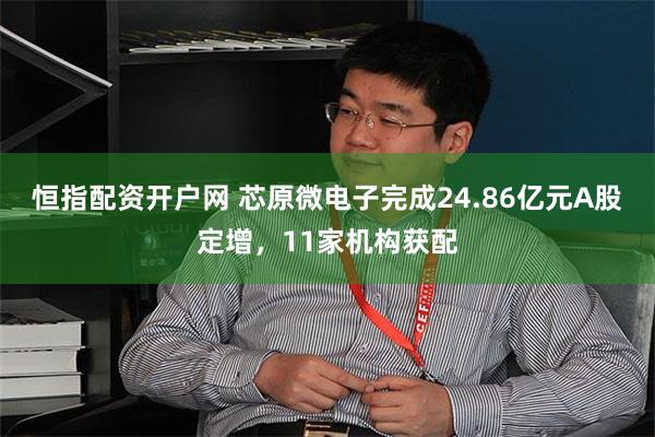 恒指配资开户网 芯原微电子完成24.86亿元A股定增，11家机构获配