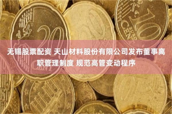 无锡股票配资 天山材料股份有限公司发布董事离职管理制度 规范高管变动程序