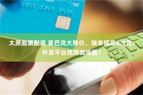 太原股票配资 星巴克大降价，瑞幸探底6.9元，外卖平台搅局咖啡圈？