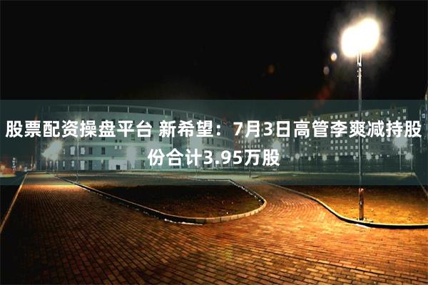 股票配资操盘平台 新希望：7月3日高管李爽减持股份合计3.95万股