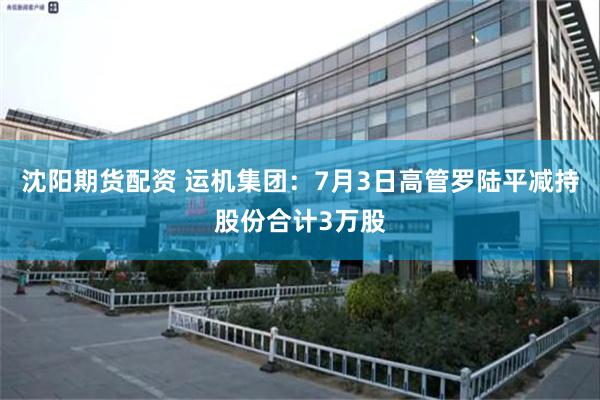 沈阳期货配资 运机集团：7月3日高管罗陆平减持股份合计3万股