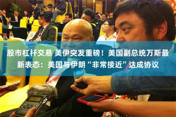 股市杠杆交易 美伊突发重磅!美国副总统万斯最新表态:美国与伊朗“非常接近”达成协议