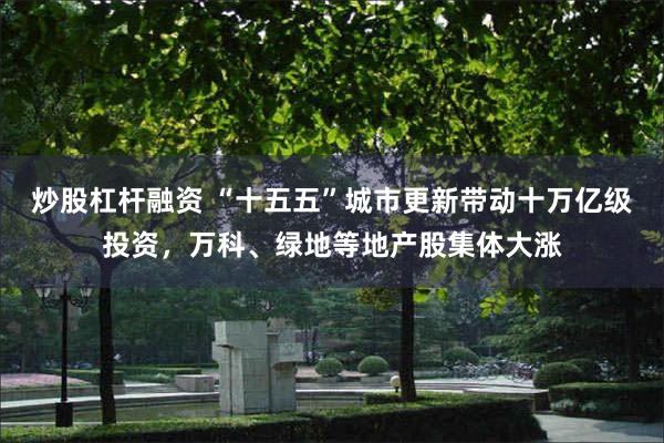 炒股杠杆融资 “十五五”城市更新带动十万亿级投资，万科、绿地等地产股集体大涨