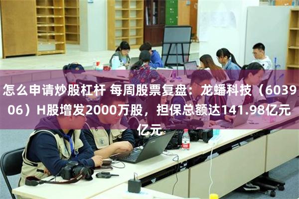 怎么申请炒股杠杆 每周股票复盘：龙蟠科技（603906）H股增发2000万股，担保总额达141.98亿元