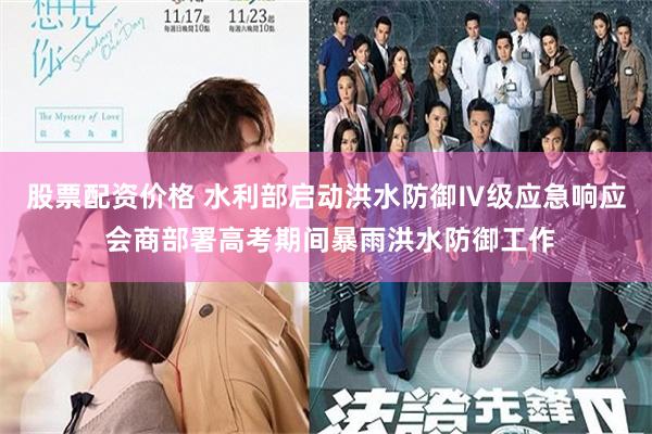 股票配资价格 水利部启动洪水防御Ⅳ级应急响应 会商部署高考期间暴雨洪水防御工作