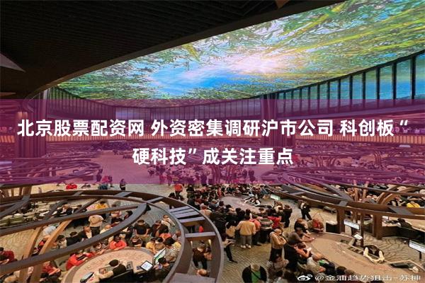 北京股票配资网 外资密集调研沪市公司 科创板“硬科技”成关注重点