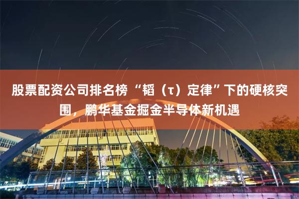 股票配资公司排名榜 “韬（τ）定律”下的硬核突围，鹏华基金掘金半导体新机遇