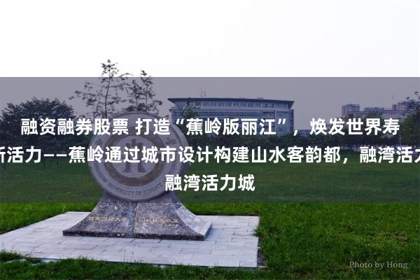 融资融券股票 打造“蕉岭版丽江”，焕发世界寿乡新活力——蕉岭通过城市设计构建山水客韵都，融湾活力城