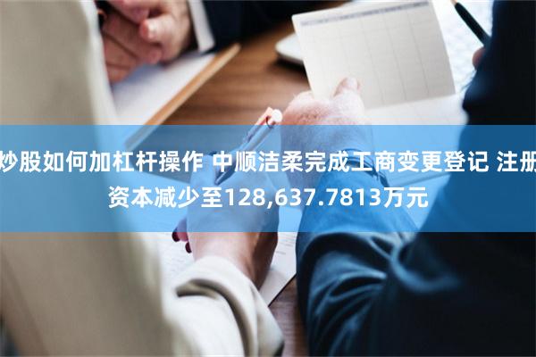 炒股如何加杠杆操作 中顺洁柔完成工商变更登记 注册资本减少至128,637.7813万元