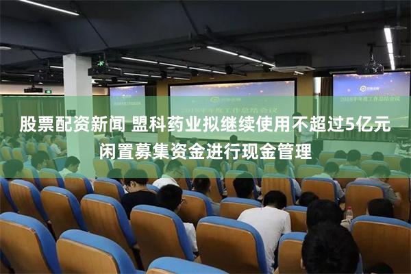 股票配资新闻 盟科药业拟继续使用不超过5亿元闲置募集资金进行现金管理
