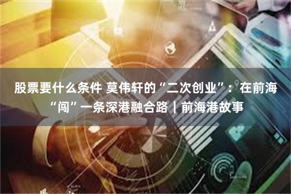 股票要什么条件 莫伟轩的“二次创业”：在前海“闯”一条深港融合路｜前海港故事