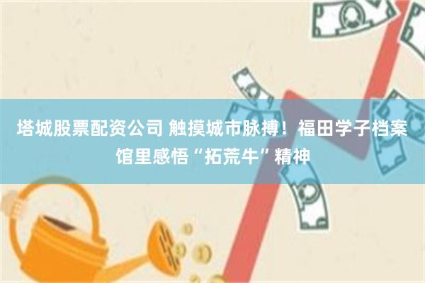 塔城股票配资公司 触摸城市脉搏！福田学子档案馆里感悟“拓荒牛”精神