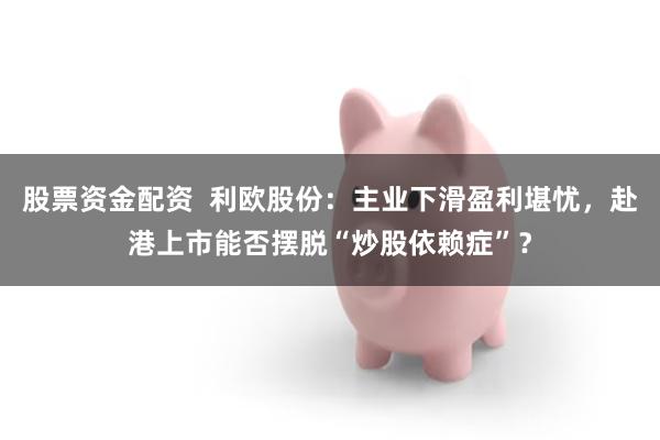 股票资金配资  利欧股份：主业下滑盈利堪忧，赴港上市能否摆脱“炒股依赖症”？