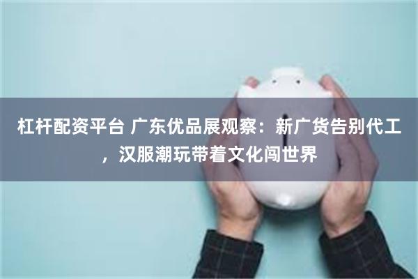 杠杆配资平台 广东优品展观察：新广货告别代工，汉服潮玩带着文化闯世界