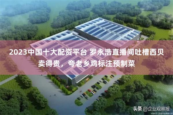 2023中国十大配资平台 罗永浩直播间吐槽西贝卖得贵，夸老乡鸡标注预制菜