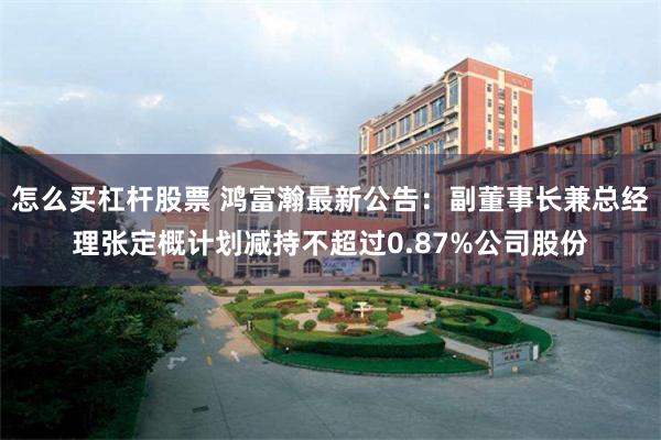 怎么买杠杆股票 鸿富瀚最新公告：副董事长兼总经理张定概计划减持不超过0.87%公司股份