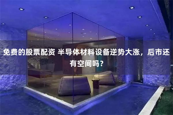 免费的股票配资 半导体材料设备逆势大涨，后市还有空间吗？