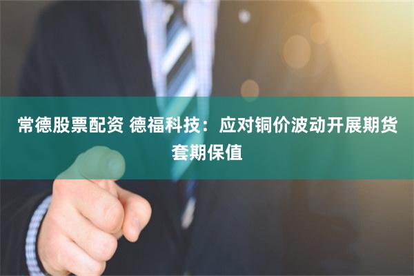 常德股票配资 德福科技：应对铜价波动开展期货套期保值