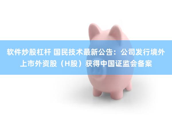 软件炒股杠杆 国民技术最新公告：公司发行境外上市外资股（H股）获得中国证监会备案