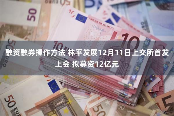 融资融券操作方法 林平发展12月11日上交所首发上会 拟募资12亿元