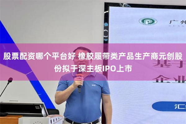 股票配资哪个平台好 橡胶履带类产品生产商元创股份拟于深主板IPO上市