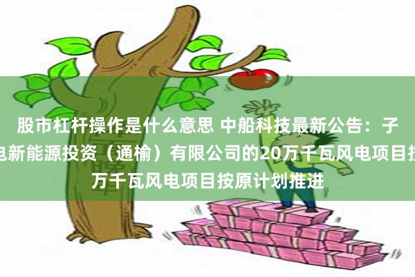 股市杠杆操作是什么意思 中船科技最新公告：子公司中船风电新能源投资（通榆）有限公司的20万千瓦风电项目按原计划推进