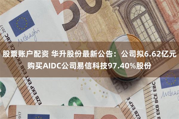 股票账户配资 华升股份最新公告：公司拟6.62亿元购买AIDC公司易信科技97.40%股份
