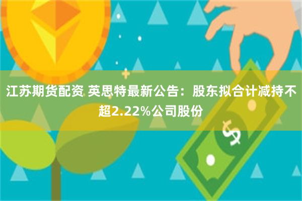 江苏期货配资 英思特最新公告：股东拟合计减持不超2.22%公司股份