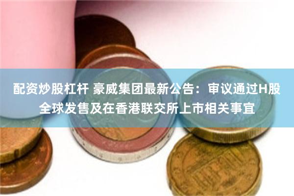 配资炒股杠杆 豪威集团最新公告：审议通过H股全球发售及在香港联交所上市相关事宜