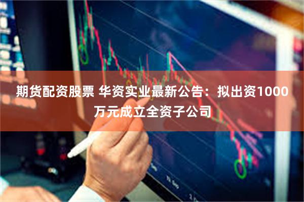 期货配资股票 华资实业最新公告：拟出资1000万元成立全资子公司