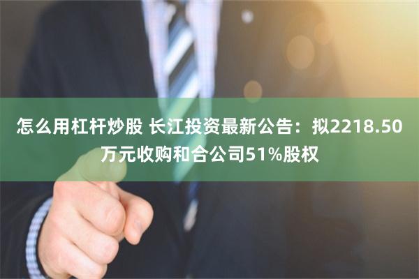 怎么用杠杆炒股 长江投资最新公告:拟2218.50万元收购和合公司51%股权